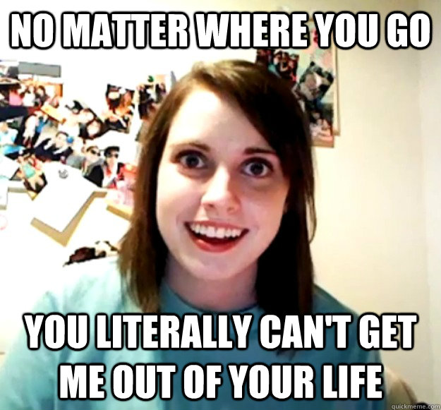 No matter where you go you literally can't get me out of your life  Overly Attached Girlfriend