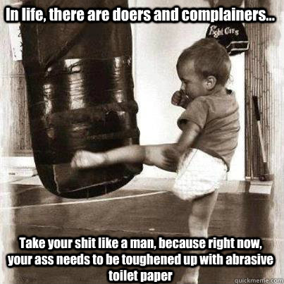 In life, there are doers and complainers... Take your shit like a man, because right now, your ass needs to be toughened up with abrasive toilet paper - In life, there are doers and complainers... Take your shit like a man, because right now, your ass needs to be toughened up with abrasive toilet paper  Tough Baby