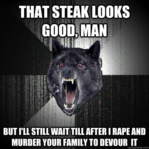 That steak looks good, man but i'll still wait till after i rape and murder your family to devour  it  Insanity Wolf