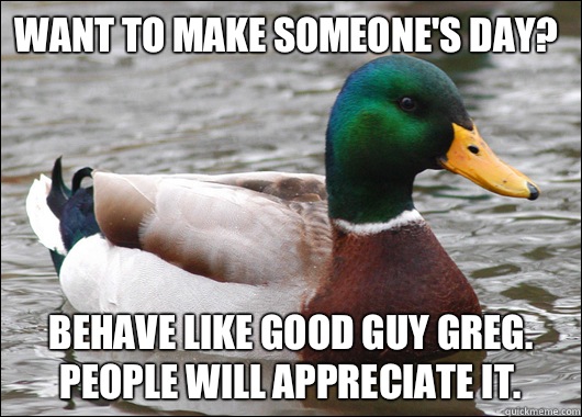 Want to make someone's day? Behave like Good Guy Greg. People will appreciate it.  Actual Advice Mallard