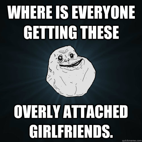 Where is everyone getting these overly attached girlfriends.  Forever Alone