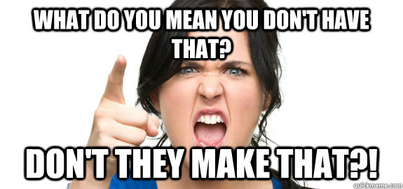 What do you mean you don't have that? Don't they make that?!  Angry Customer