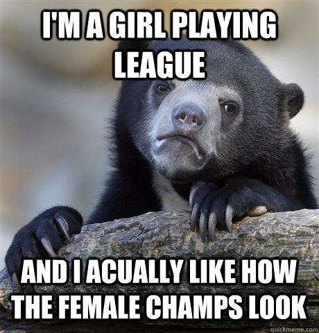 I'm a girl playing League And i acually like how the female champs look  Confession Bear