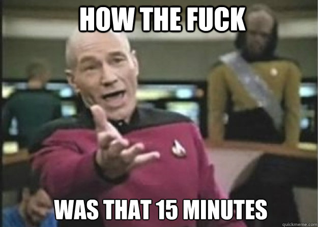 HOW the fuck was that 15 minutes  Annoyed Pichard