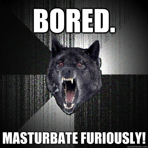 BORED. Masturbate Furiously!  