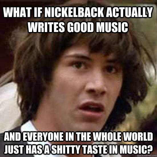 What if Nickelback actually writes good music And everyone in the whole world just has a shitty taste in music? - What if Nickelback actually writes good music And everyone in the whole world just has a shitty taste in music?  conspiracy keanu