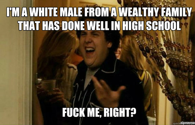 i'm a white male from a wealthy family that has done well in high school FUCK ME, RIGHT?  fuck me right