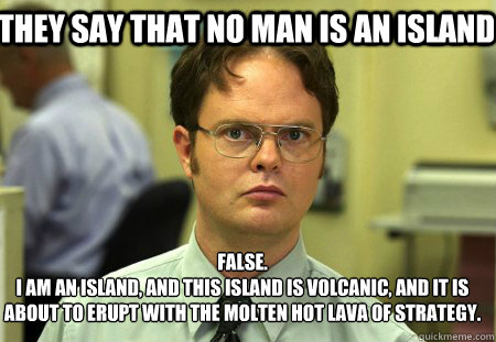 They say that no man is an island False.
I am an island, and this island is volcanic, and it is about to erupt with the molten hot lava of strategy. - They say that no man is an island False.
I am an island, and this island is volcanic, and it is about to erupt with the molten hot lava of strategy.  Schrute