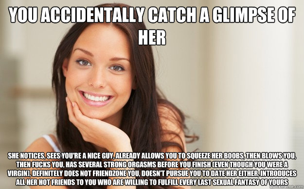You accidentally catch a glimpse of her she notices, sees you're a nice guy, already allows you to squeeze her boobs, then blows you, then fucks you, has several strong orgasms before you finish (even though you were a virgin), definitely does not friendz  Good Girl Gina