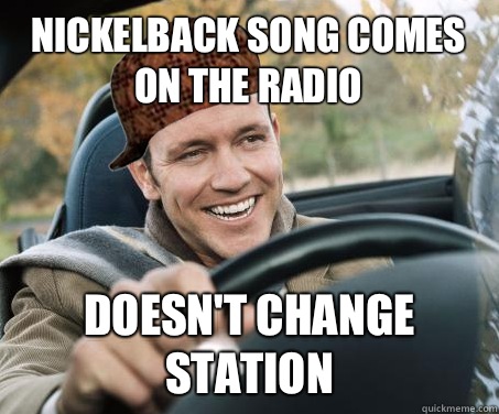 Nickelback song comes on the radio Doesn't change station  SCUMBAG DRIVER