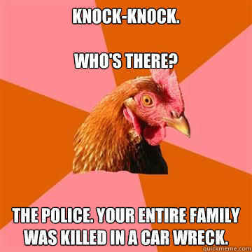 Knock-knock.
 
Who's there?

 The police. Your entire family was killed in a car wreck. - Knock-knock.
 
Who's there?

 The police. Your entire family was killed in a car wreck.  Anti-Joke Chicken