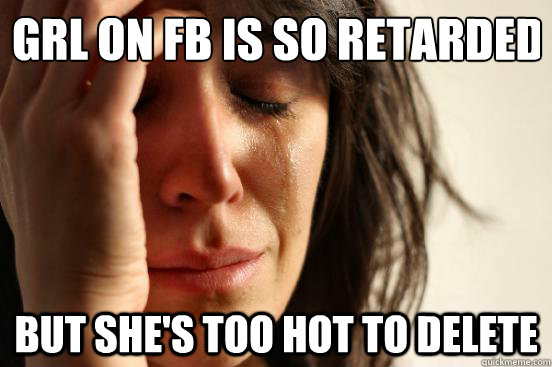 GRL ON FB IS SO RETARDED BUT SHE'S TOO HOT TO DELETE  First World Problems