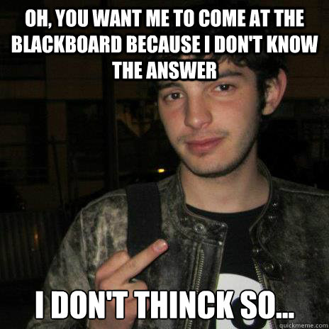 Oh, you want me to come at the blackboard because I don't know the answer I don't thinck so...  