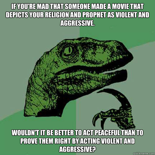 If you're mad that someone made a movie that depicts your religion and prophet as violent and aggressive. Wouldn't it be better to act peaceful than to prove them right by acting violent and aggressive? - If you're mad that someone made a movie that depicts your religion and prophet as violent and aggressive. Wouldn't it be better to act peaceful than to prove them right by acting violent and aggressive?  Philo