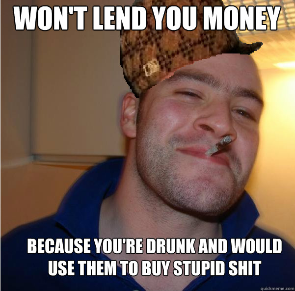 won't lend you money because you're drunk and would use them to buy stupid shit  Scumbag Good Guy Greg