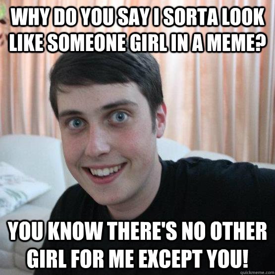 Why do you say I sorta look like someone girl in a meme? You Know There's No Other Girl For Me Except you!  Overly Attached Boyfriend