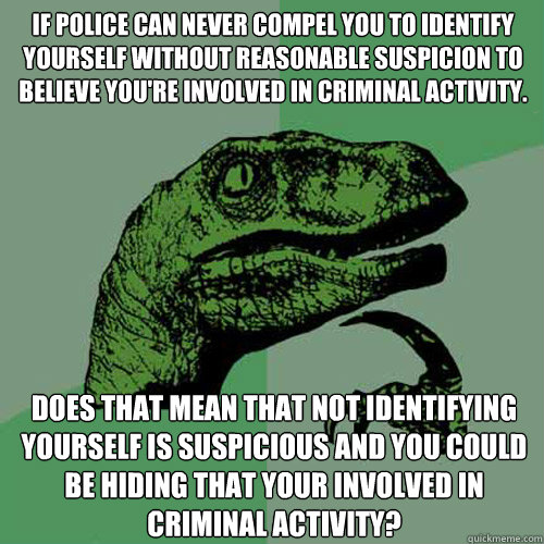 If Police can never compel you to identify yourself﻿ without reasonable suspicion to believe you're involved in criminal activity. Does that mean that not identifying yourself﻿ is suspicious and you could be hiding that your involved in crim  Philosoraptor