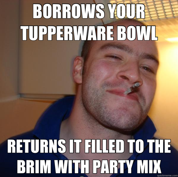 BORROWS YOUR TUPPERWARE BOWL RETURNS IT FILLED TO THE BRIM WITH PARTY MIX - BORROWS YOUR TUPPERWARE BOWL RETURNS IT FILLED TO THE BRIM WITH PARTY MIX  Good Guy Greg 