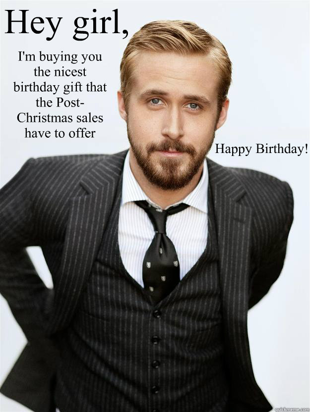 Hey girl, I'm buying you the nicest birthday gift that the Post-Christmas sales have to offer Happy Birthday!   Feminist Ryan Gosling