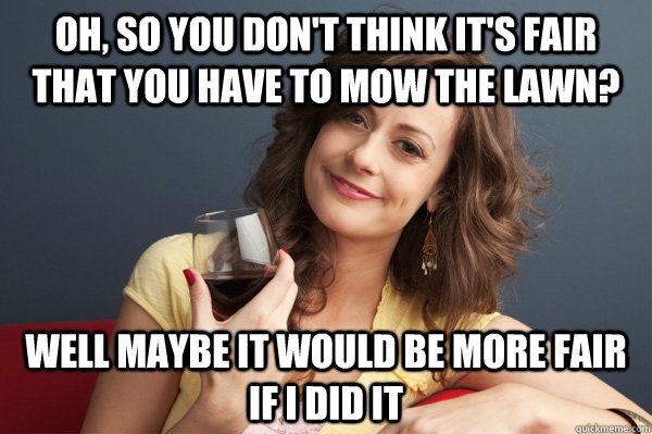 Oh, so you don't think it's fair that you have to mow the lawn? Well maybe it would be more fair if i did it  Forever Resentful Mother