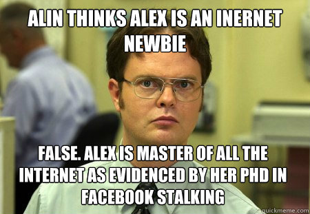 ALIN THINKS ALEX IS AN INERNET NEWBIE FALSE. ALEX IS MASTER OF ALL THE INTERNET AS EVIDENCED BY HER PHD IN FACEBOOK STALKING  Dwight