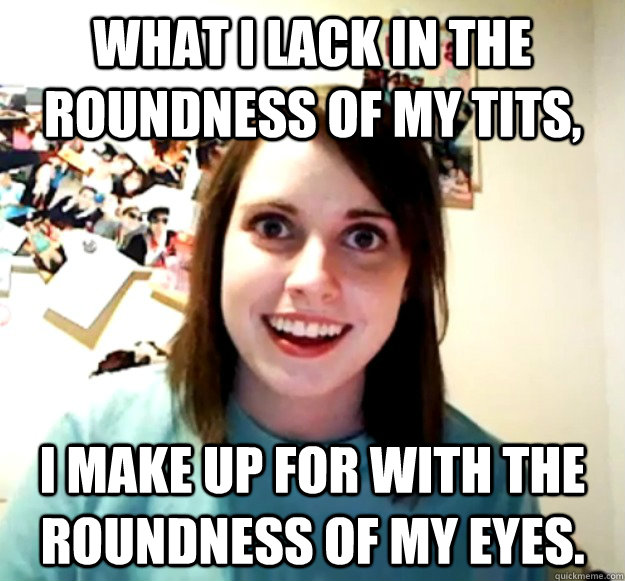 What I lack in the roundness of my tits, I make up for with the roundness of my eyes.  Overly Attached Girlfriend