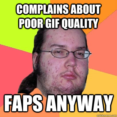 complains about poor gif quality faps anyway  Butthurt Dweller
