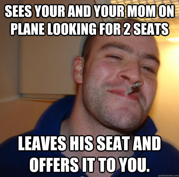 Sees your and your mom on plane looking for 2 seats Leaves his seat and offers it to you. - Sees your and your mom on plane looking for 2 seats Leaves his seat and offers it to you.  Misc