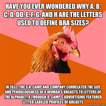 Have you ever wondered why A, B, C, D, DD, E, F, G, and H are the Letters used to define bra sizes? In 1932, the S.H. Camp and Company correlated the size and pendulousness of a woman's breasts to letters of the alphabet, A through D. Camp's advertising f - Have you ever wondered why A, B, C, D, DD, E, F, G, and H are the Letters used to define bra sizes? In 1932, the S.H. Camp and Company correlated the size and pendulousness of a woman's breasts to letters of the alphabet, A through D. Camp's advertising f  Anti-Joke Chicken