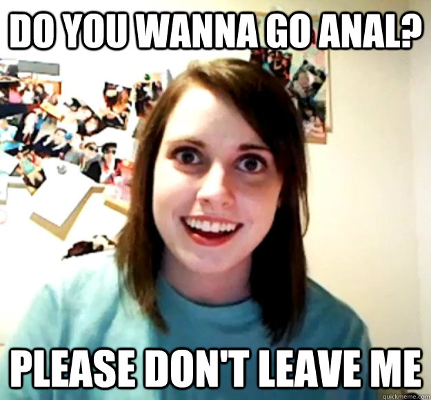 Do you wanna go anal? please don't leave me - Do you wanna go anal? please don't leave me  Overly Attached Girlfriend