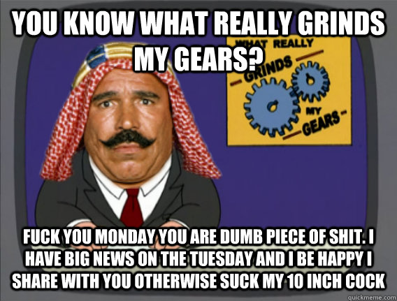 you know what really grinds my gears? fuck you monday you are dumb piece of shit. I have big news on the tuesday and i be happy i share with you otherwise suck my 10 inch cock  Family Guy Grinds My Gears