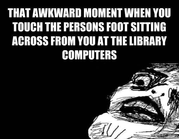 That awkward moment when you touch the persons foot sitting across from you at the library computers  