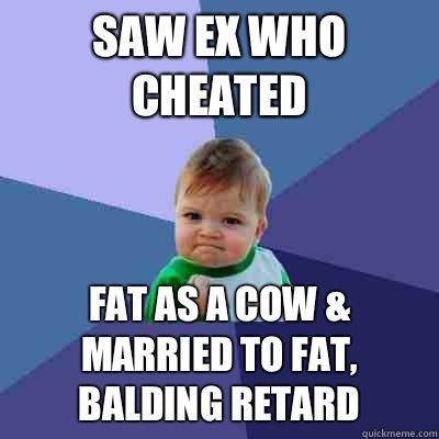 Saw ex who cheated Fat as a cow & married to fat, balding retard  Success Kid