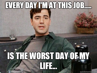 Every day I'm at this job..... Is the worst day of my life...  