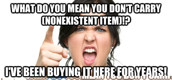 What do you mean you don't carry (nonexistent item)!? i've been buying it here for years!  Angry Customer