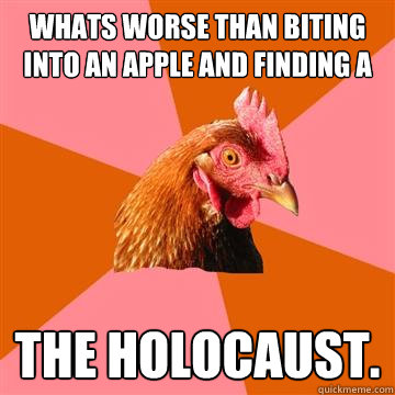 Whats worse than biting into an apple and finding a worm? The holocaust.  Anti-Joke Chicken
