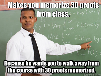 Makes you memorize 30 proofs from class. Because he wants you to walk away from the course with 30 proofs memorized.  Good Guy Teacher