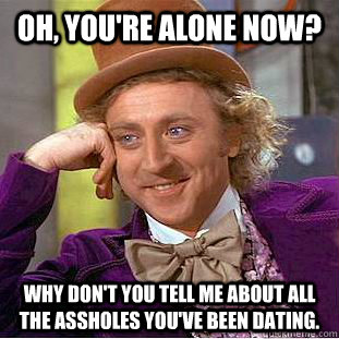 Oh, you're alone now? Why don't you tell me about all the assholes you've been dating.  Creepy Wonka