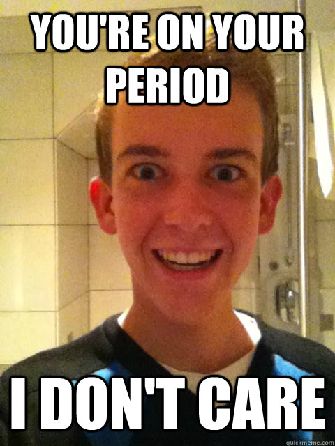 You're on your period I don't care  Overly Attached Boyfriend
