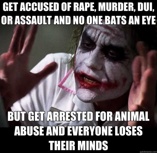 GET ACCUSED OF RAPE, MURDER, DUI, OR ASSAULT AND NO ONE BATS AN EYE BUT GET ARRESTED FOR ANIMAL ABUSE AND EVERYONE LOSES THEIR MINDS - GET ACCUSED OF RAPE, MURDER, DUI, OR ASSAULT AND NO ONE BATS AN EYE BUT GET ARRESTED FOR ANIMAL ABUSE AND EVERYONE LOSES THEIR MINDS  joker