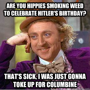 are you hippies smoking weed to celebrate hitler's birthday? that's sick, i was just gonna toke up for columbine  Condescending Wonka