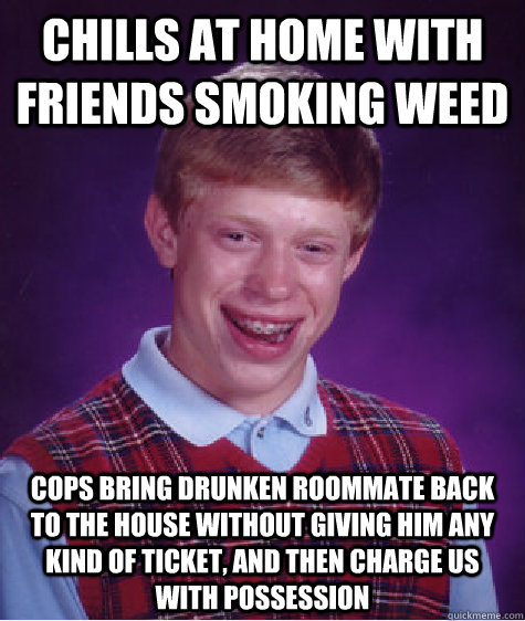 chills at home with friends smoking weed cops bring drunken roommate back to the house without giving him any kind of ticket, and then charge us with possession  Badluckbrian