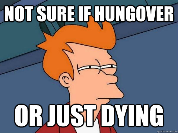 not sure if hungover or just dying  Not sure Fry