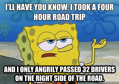 I'll Have you know, I took a four hour road trip and I only angrily passed 32 drivers on the right side of the road.   sponge
