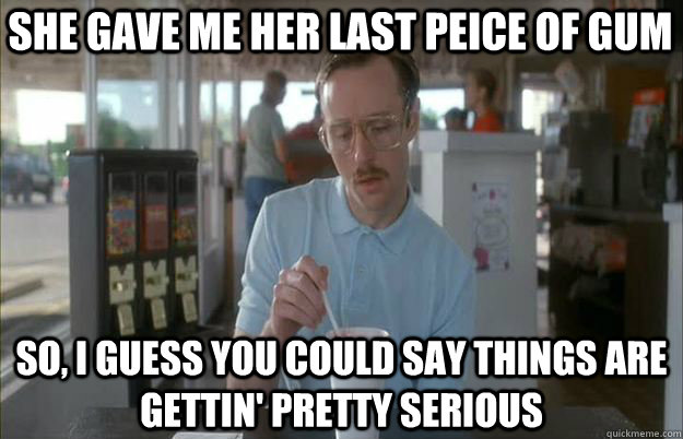 She gave me her last peice of gum So, I guess you could say things are gettin' pretty serious - She gave me her last peice of gum So, I guess you could say things are gettin' pretty serious  Serious Kip