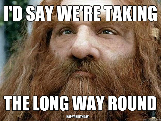 I'd say we're taking The Long Way Round Happy Birthday. - I'd say we're taking The Long Way Round Happy Birthday.  Gimli