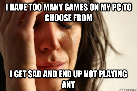 I have too many games on my PC to choose from I get sad and end up not playing any  First World Problems