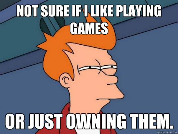 Not sure if I like playing games Or just owning them.
  Futurama Fry