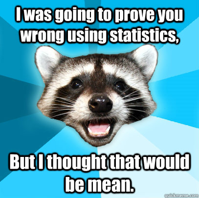 I was going to prove you wrong using statistics, But I thought that would be mean.  Lame Pun Coon