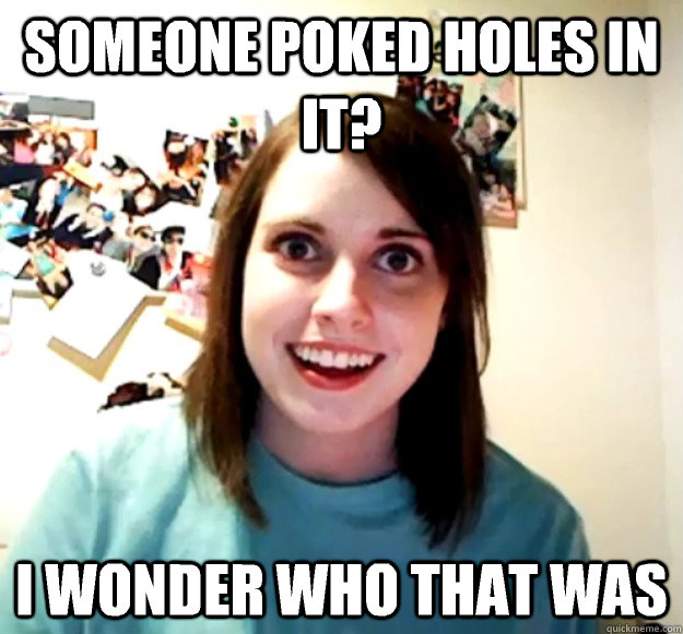 Someone poked holes in it? I wonder who that was  Overly Attached Girlfriend